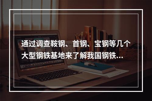 通过调查鞍钢、首钢、宝钢等几个大型钢铁基地来了解我国钢铁的基