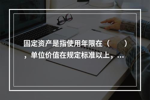 固定资产是指使用年限在（　　），单位价值在规定标准以上，并在