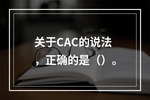 关于CAC的说法，正确的是（）。