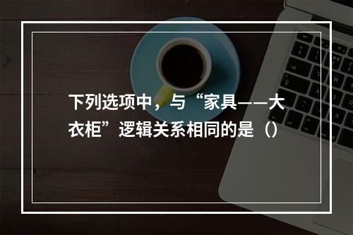 下列选项中，与“家具——大衣柜”逻辑关系相同的是（）