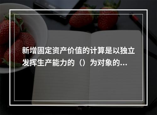 新增固定资产价值的计算是以独立发挥生产能力的（）为对象的。