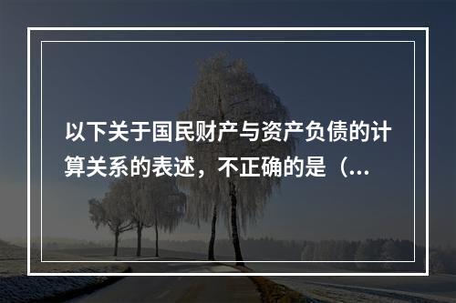 以下关于国民财产与资产负债的计算关系的表述，不正确的是（　　