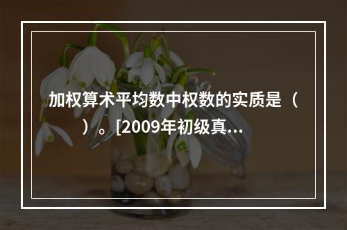 加权算术平均数中权数的实质是（　　）。[2009年初级真题