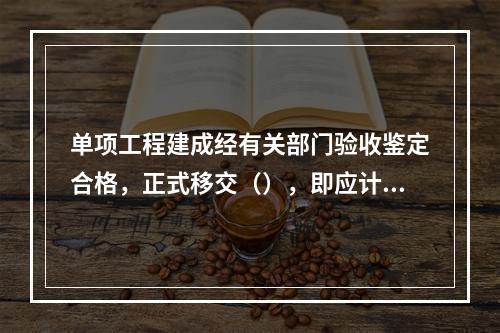 单项工程建成经有关部门验收鉴定合格，正式移交（），即应计算新