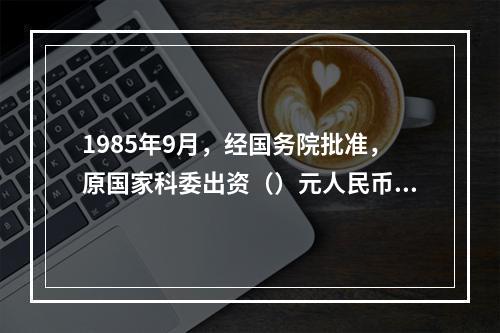 1985年9月，经国务院批准，原国家科委出资（）元人民币成立