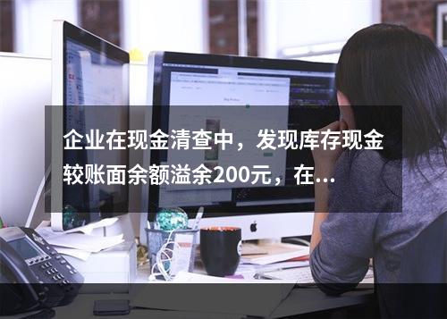 企业在现金清查中，发现库存现金较账面余额溢余200元，在未经