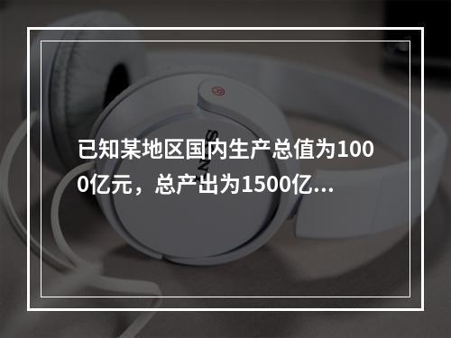 已知某地区国内生产总值为1000亿元，总产出为1500亿元，