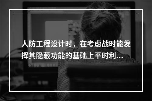 人防工程设计时，在考虑战时能发挥其隐蔽功能的基础上平时利用为