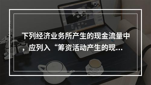 下列经济业务所产生的现金流量中，应列入“筹资活动产生的现金流