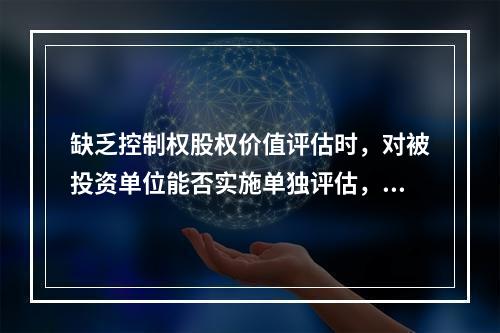 缺乏控制权股权价值评估时，对被投资单位能否实施单独评估，考虑