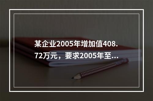 某企业2005年增加值408.72万元，要求2005年至2