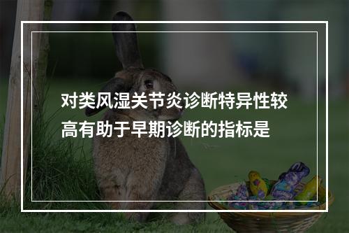 对类风湿关节炎诊断特异性较高有助于早期诊断的指标是