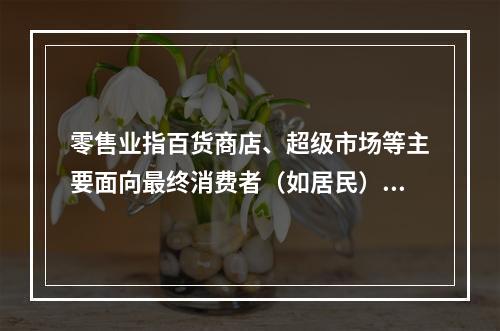 零售业指百货商店、超级市场等主要面向最终消费者（如居民）的销