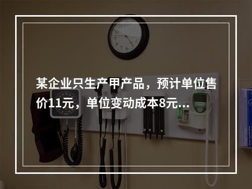 某企业只生产甲产品，预计单位售价11元，单位变动成本8元，固