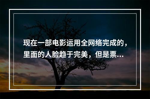 现在一部电影运用全网络完成的，里面的人脸趋于完美，但是票房并