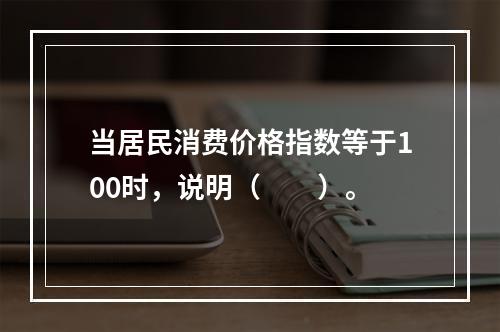 当居民消费价格指数等于100时，说明（　　）。