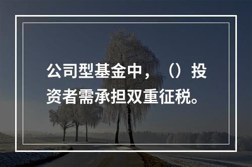 公司型基金中，（）投资者需承担双重征税。