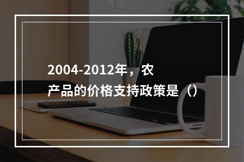 2004-2012年，农产品的价格支持政策是（）