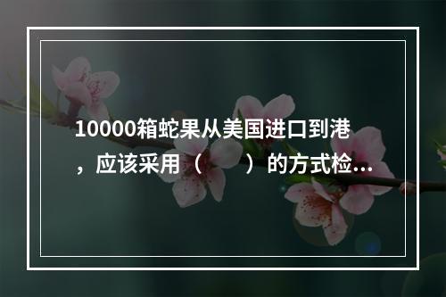 10000箱蛇果从美国进口到港，应该采用（　　）的方式检验其