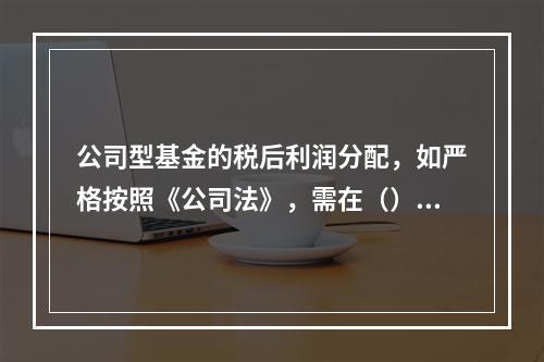 公司型基金的税后利润分配，如严格按照《公司法》，需在（）之后