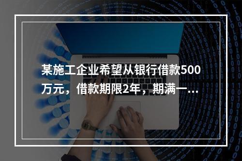 某施工企业希望从银行借款500万元，借款期限2年，期满一次还