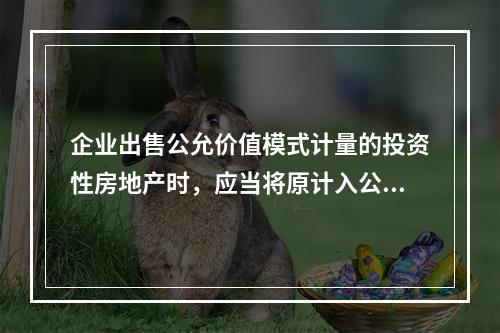 企业出售公允价值模式计量的投资性房地产时，应当将原计入公允价