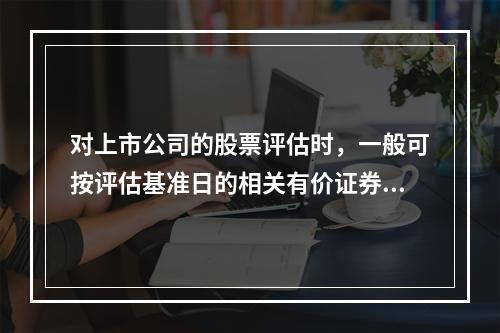 对上市公司的股票评估时，一般可按评估基准日的相关有价证券的（