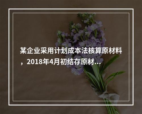 某企业采用计划成本法核算原材料，2018年4月初结存原材料计