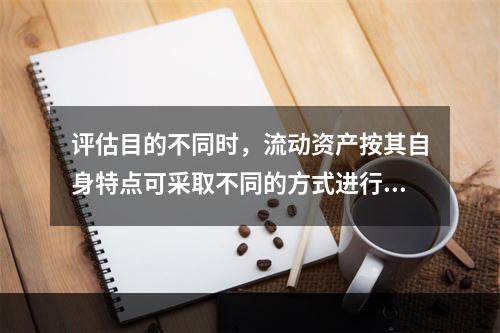 评估目的不同时，流动资产按其自身特点可采取不同的方式进行评估