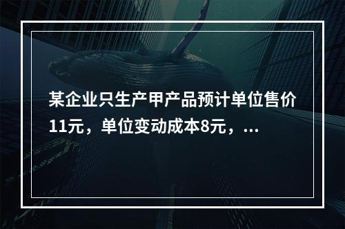 某企业只生产甲产品预计单位售价11元，单位变动成本8元，固定