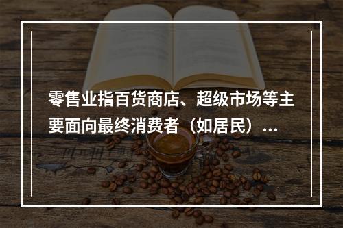 零售业指百货商店、超级市场等主要面向最终消费者（如居民）的销