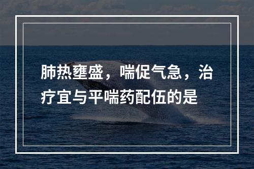 肺热壅盛，喘促气急，治疗宜与平喘药配伍的是