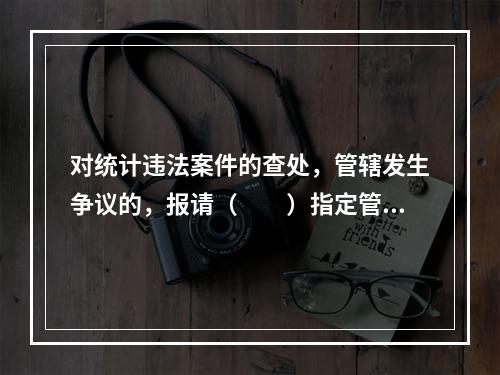 对统计违法案件的查处，管辖发生争议的，报请（　　）指定管辖。