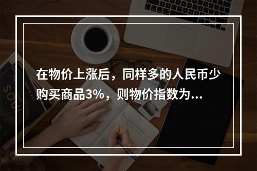 在物价上涨后，同样多的人民币少购买商品3%，则物价指数为（