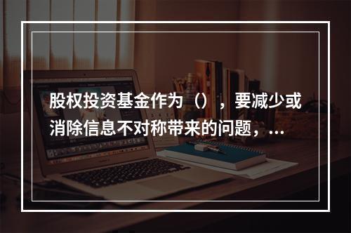 股权投资基金作为（），要减少或消除信息不对称带来的问题，及时