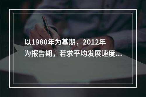 以1980年为基期，2012年为报告期，若求平均发展速度须