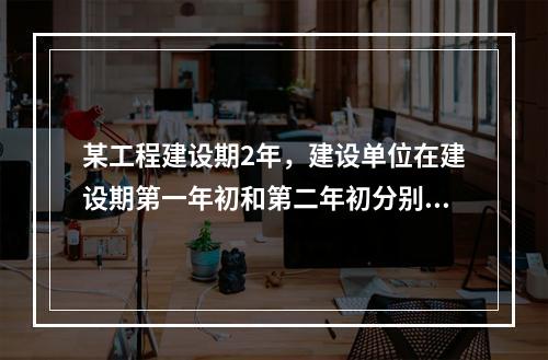 某工程建设期2年，建设单位在建设期第一年初和第二年初分别从银