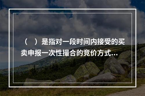 （ ）是指对一段时间内接受的买卖申报一次性撮合的竞价方式，（