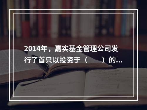 2014年，嘉实基金管理公司发行了首只以投资于（　　）的形式