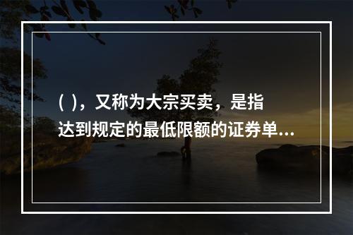 (  )，又称为大宗买卖，是指达到规定的最低限额的证券单笔买