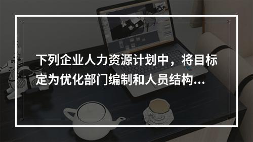 下列企业人力资源计划中，将目标定为优化部门编制和人员结构的是