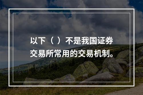 以下（  ）不是我国证券交易所常用的交易机制。