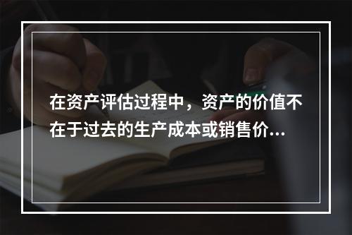 在资产评估过程中，资产的价值不在于过去的生产成本或销售价格，