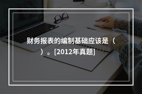 财务报表的编制基础应该是（　　）。[2012年真题]