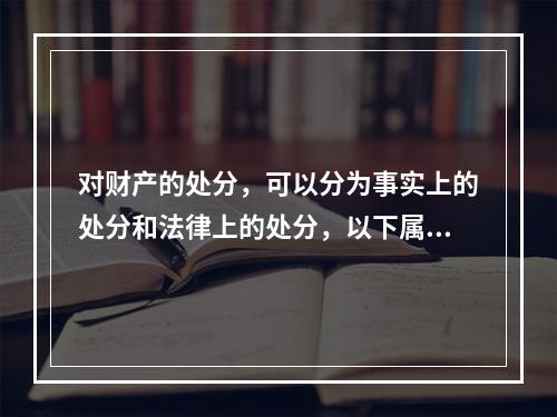 对财产的处分，可以分为事实上的处分和法律上的处分，以下属于事