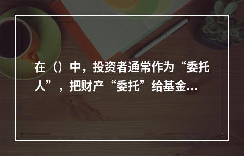 在（）中，投资者通常作为“委托人”，把财产“委托”给基金管理