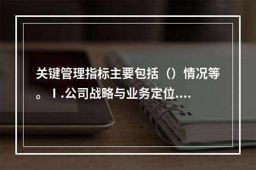 关键管理指标主要包括（）情况等。Ⅰ.公司战略与业务定位.经营