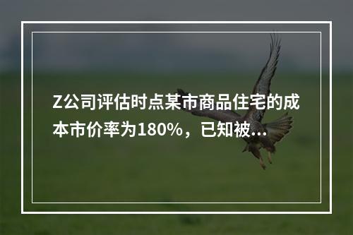 Z公司评估时点某市商品住宅的成本市价率为180%，已知被估全