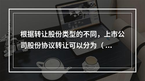 根据转让股份类型的不同，上市公司股份协议转让可以分为（  ）