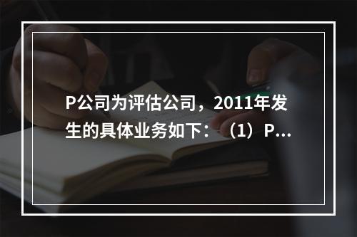 P公司为评估公司，2011年发生的具体业务如下：（1）P公司